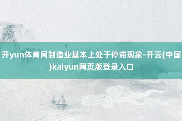 开yun体育网制造业基本上处于停滞现象-开云(中国)kaiyun网页版登录入口