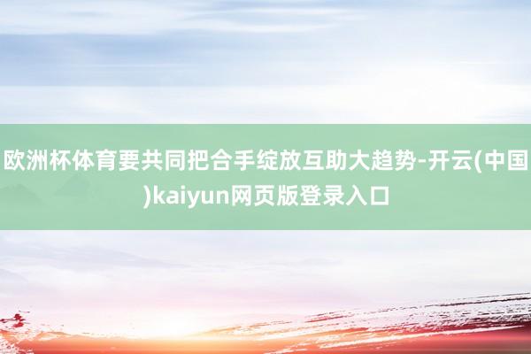欧洲杯体育要共同把合手绽放互助大趋势-开云(中国)kaiyun网页版登录入口