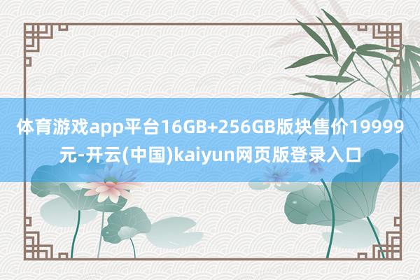 体育游戏app平台16GB+256GB版块售价19999元-开云(中国)kaiyun网页版登录入口