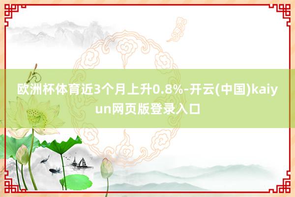 欧洲杯体育近3个月上升0.8%-开云(中国)kaiyun网页版登录入口