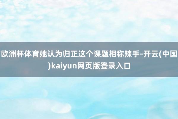 欧洲杯体育她认为归正这个课题相称辣手-开云(中国)kaiyun网页版登录入口