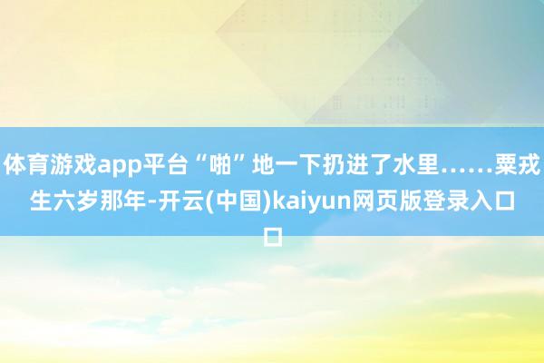 体育游戏app平台“啪”地一下扔进了水里……粟戎生六岁那年-开云(中国)kaiyun网页版登录入口