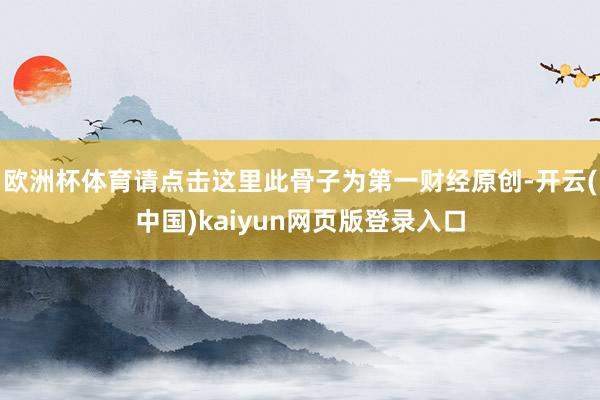 欧洲杯体育请点击这里此骨子为第一财经原创-开云(中国)kaiyun网页版登录入口