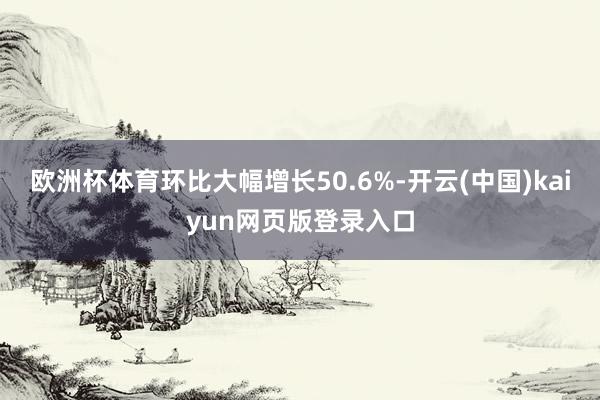 欧洲杯体育环比大幅增长50.6%-开云(中国)kaiyun网页版登录入口
