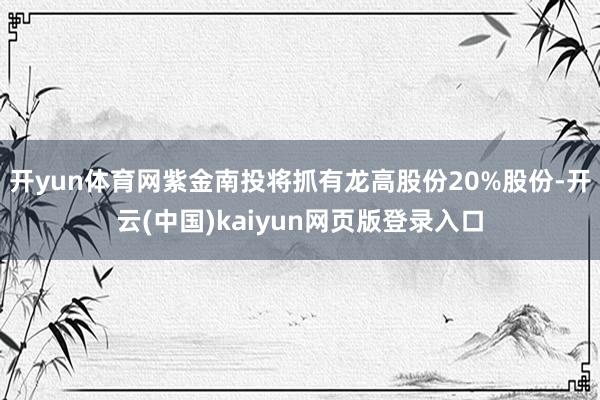 开yun体育网紫金南投将抓有龙高股份20%股份-开云(中国)kaiyun网页版登录入口