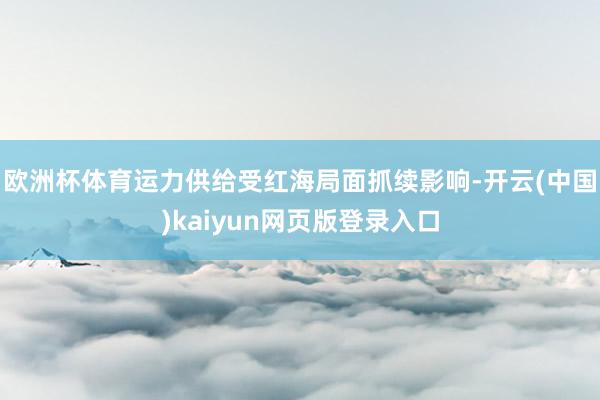 欧洲杯体育运力供给受红海局面抓续影响-开云(中国)kaiyun网页版登录入口