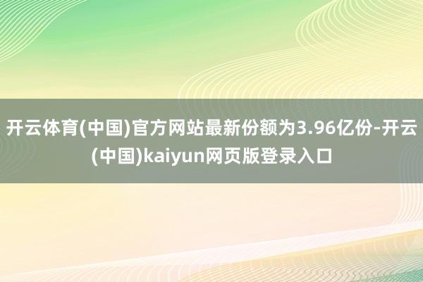 开云体育(中国)官方网站最新份额为3.96亿份-开云(中国)kaiyun网页版登录入口