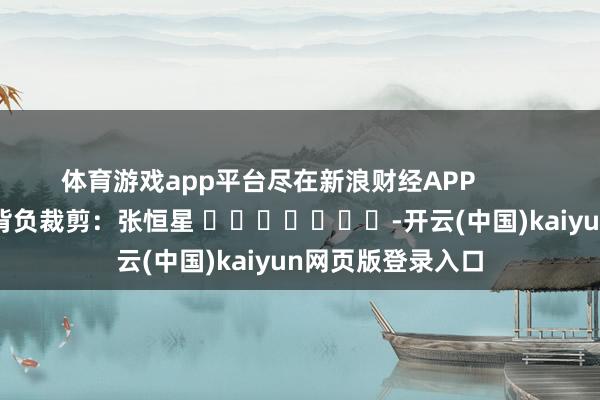 体育游戏app平台尽在新浪财经APP 背负裁剪:张恒星 -开云(中国)kaiyun网页版登录入口