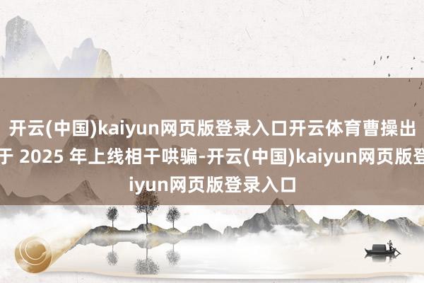 开云(中国)kaiyun网页版登录入口开云体育曹操出行磋磨于 2025 年上线相干哄骗-开云(中国)kaiyun网页版登录入口