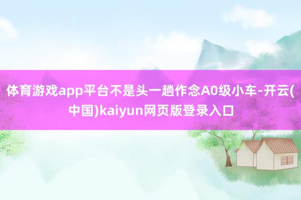 体育游戏app平台不是头一趟作念A0级小车-开云(中国)kaiyun网页版登录入口