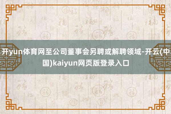 开yun体育网至公司董事会另聘或解聘领域-开云(中国)kaiyun网页版登录入口