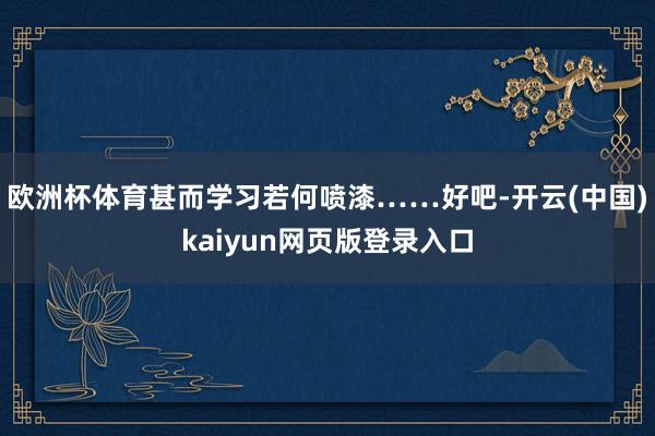 欧洲杯体育甚而学习若何喷漆……好吧-开云(中国)kaiyun网页版登录入口