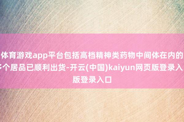 体育游戏app平台包括高档精神类药物中间体在内的多个居品已顺利出货-开云(中国)kaiyun网页版登录入口