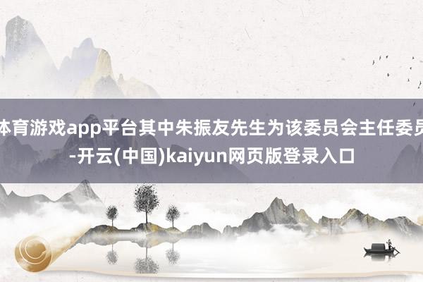 体育游戏app平台其中朱振友先生为该委员会主任委员-开云(中国)kaiyun网页版登录入口