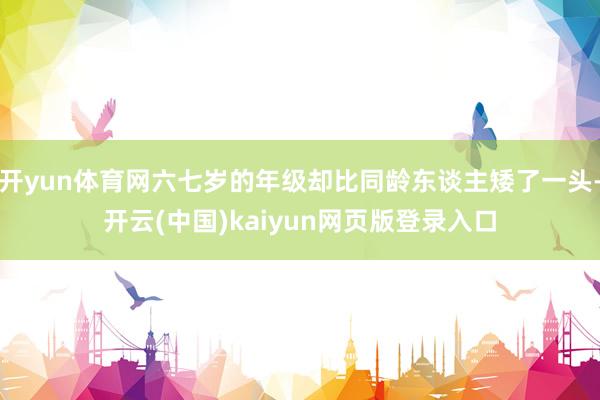 开yun体育网六七岁的年级却比同龄东谈主矮了一头-开云(中国)kaiyun网页版登录入口