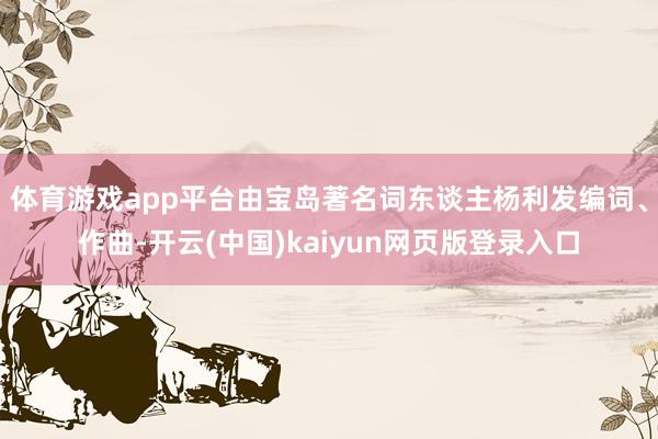 体育游戏app平台由宝岛著名词东谈主杨利发编词、作曲-开云(中国)kaiyun网页版登录入口