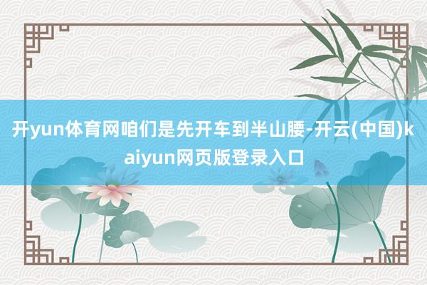 开yun体育网咱们是先开车到半山腰-开云(中国)kaiyun网页版登录入口