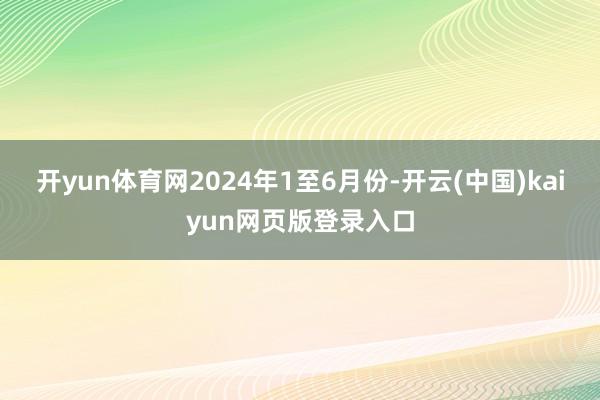 开yun体育网　　2024年1至6月份-开云(中国)kaiyun网页版登录入口