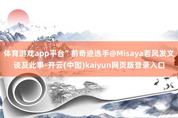 体育游戏app平台”前奇迹选手@Misaya若风发文谈及此事-开云(中国)kaiyun网页版登录入口