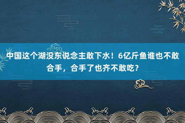 中国这个湖没东说念主敢下水！6亿斤鱼谁也不敢合手，合手了也齐不敢吃？