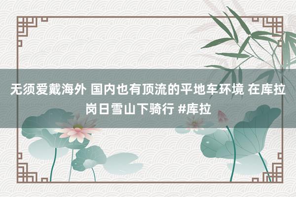 无须爱戴海外 国内也有顶流的平地车环境 在库拉岗日雪山下骑行 #库拉