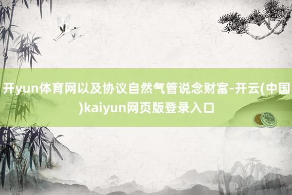 开yun体育网以及协议自然气管说念财富-开云(中国)kaiyun网页版登录入口