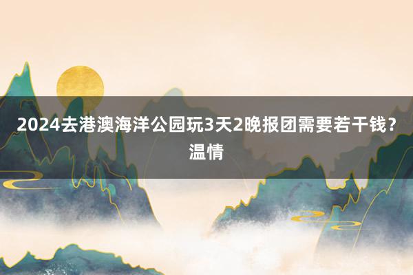 2024去港澳海洋公园玩3天2晚报团需要若干钱？温情