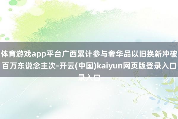 体育游戏app平台广西累计参与奢华品以旧换新冲破百万东说念主次-开云(中国)kaiyun网页版登录入口