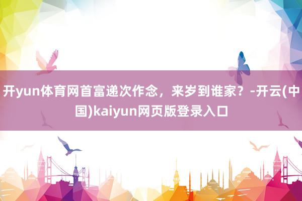 开yun体育网首富递次作念，来岁到谁家？-开云(中国)kaiyun网页版登录入口