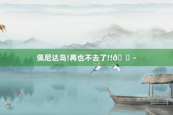 佩尼达岛!再也不去了!!😭