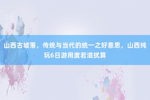 山西古墟落，传统与当代的统一之好意思，山西纯玩6日游用度若滋扰算