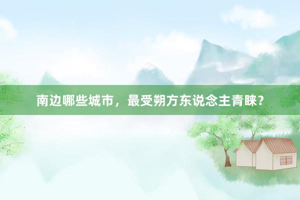 南边哪些城市，最受朔方东说念主青睐？