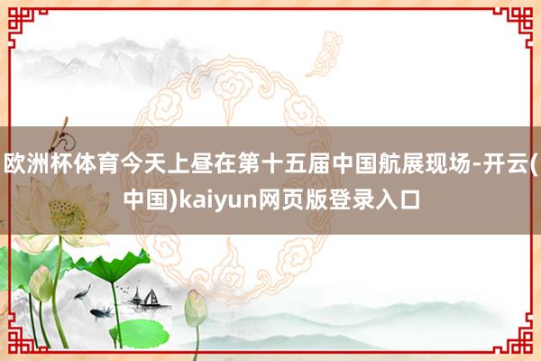 欧洲杯体育今天上昼在第十五届中国航展现场-开云(中国)kaiyun网页版登录入口