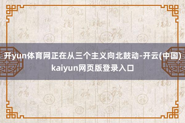 开yun体育网正在从三个主义向北鼓动-开云(中国)kaiyun网页版登录入口