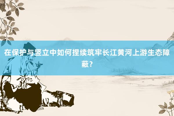 在保护与竖立中如何捏续筑牢长江黄河上游生态障蔽？