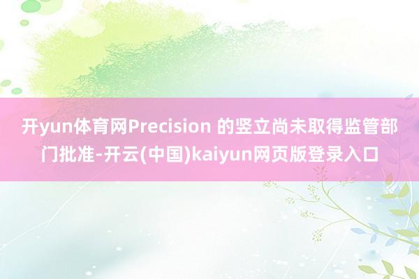 开yun体育网Precision 的竖立尚未取得监管部门批准-开云(中国)kaiyun网页版登录入口