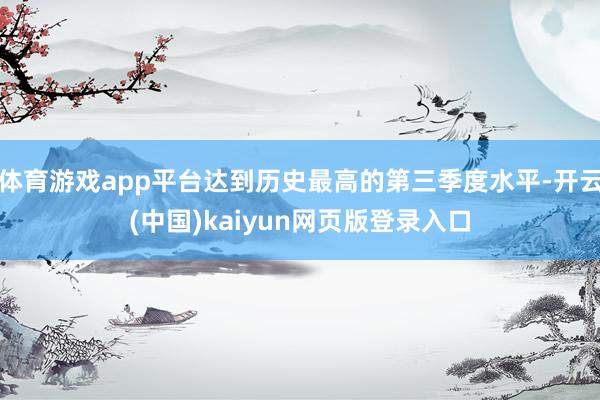 体育游戏app平台达到历史最高的第三季度水平-开云(中国)kaiyun网页版登录入口