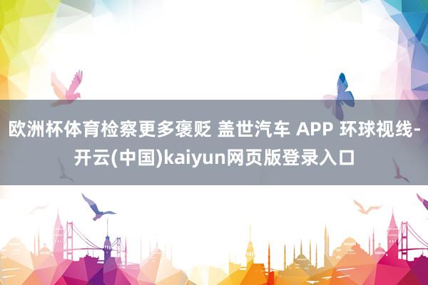 欧洲杯体育检察更多褒贬 盖世汽车 APP 环球视线-开云(中国)kaiyun网页版登录入口