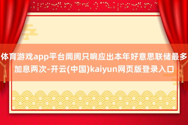 体育游戏app平台阛阓只响应出本年好意思联储最多加息两次-开云(中国)kaiyun网页版登录入口
