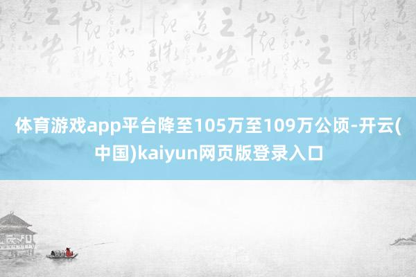 体育游戏app平台降至105万至109万公顷-开云(中国)kaiyun网页版登录入口
