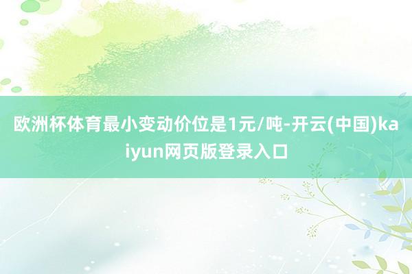 欧洲杯体育最小变动价位是1元/吨-开云(中国)kaiyun网页版登录入口
