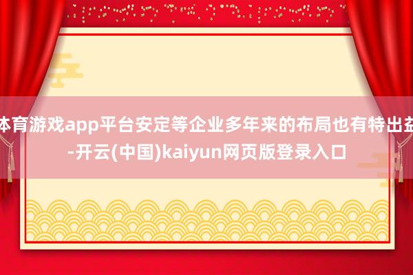 体育游戏app平台安定等企业多年来的布局也有特出益-开云(中国)kaiyun网页版登录入口