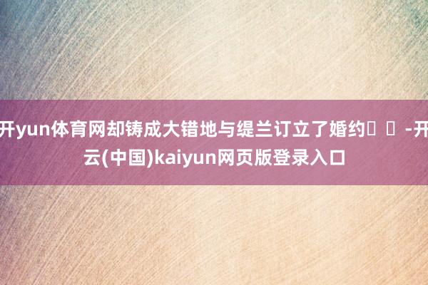 开yun体育网却铸成大错地与缇兰订立了婚约❤️-开云(中国)kaiyun网页版登录入口