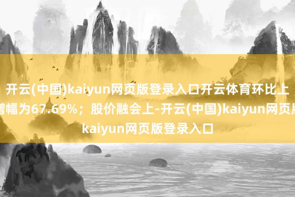 开云(中国)kaiyun网页版登录入口开云体育环比上一交游日增幅为67.69%；股价融会上-开云(中国)kaiyun网页版登录入口