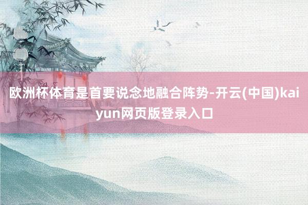 欧洲杯体育是首要说念地融合阵势-开云(中国)kaiyun网页版登录入口