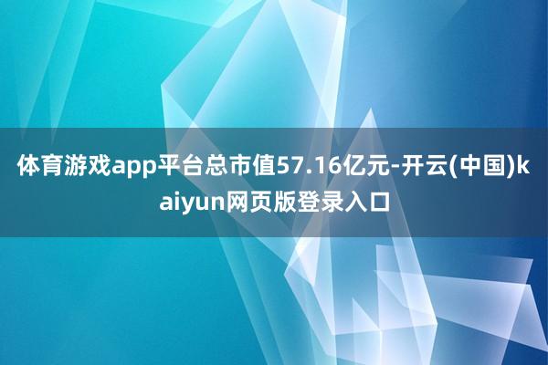 体育游戏app平台总市值57.16亿元-开云(中国)kaiyun网页版登录入口