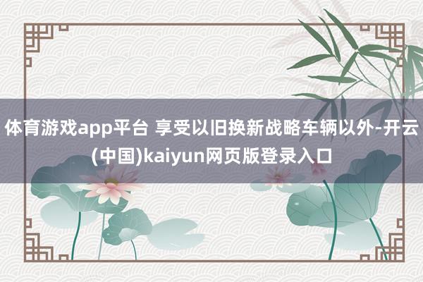 体育游戏app平台 享受以旧换新战略车辆以外-开云(中国)kaiyun网页版登录入口