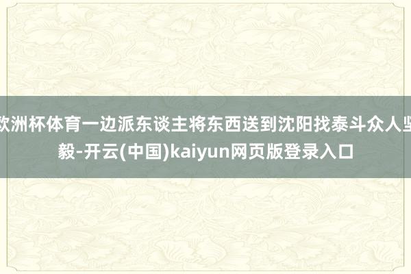 欧洲杯体育一边派东谈主将东西送到沈阳找泰斗众人坚毅-开云(中国)kaiyun网页版登录入口