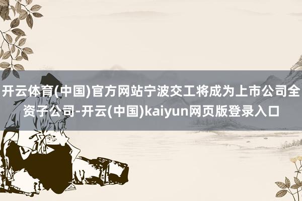 开云体育(中国)官方网站宁波交工将成为上市公司全资子公司-开云(中国)kaiyun网页版登录入口