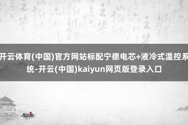 开云体育(中国)官方网站标配宁德电芯+液冷式温控系统-开云(中国)kaiyun网页版登录入口